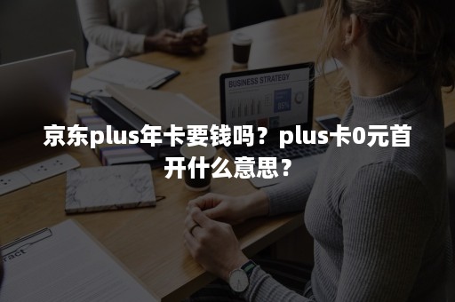 京东plus年卡要钱吗？plus卡0元首开什么意思？