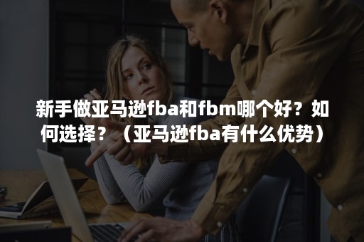 新手做亚马逊fba和fbm哪个好？如何选择？（亚马逊fba有什么优势）