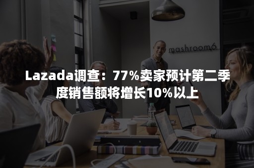 Lazada调查：77%卖家预计第二季度销售额将增长10%以上