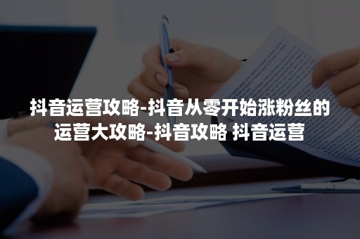 抖音运营攻略-抖音从零开始涨粉丝的运营大攻略-抖音攻略 抖音运营 抖音运营攻略-抖音从零开始涨粉丝的运营大攻略-抖音攻略 抖音运营