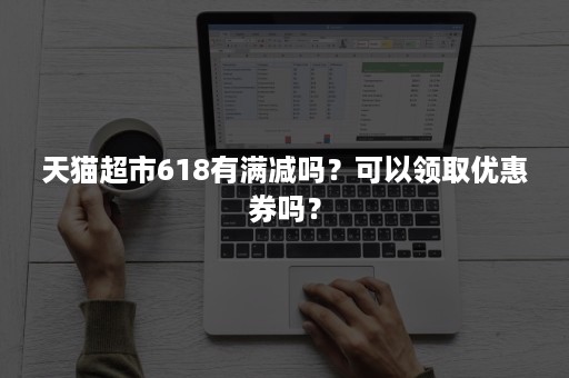 天猫超市618有满减吗？可以领取优惠券吗？