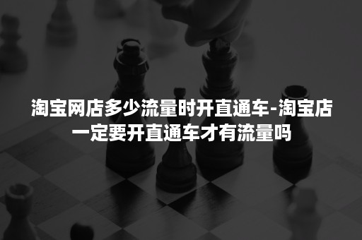 淘宝网店多少流量时开直通车-淘宝店一定要开直通车才有流量吗