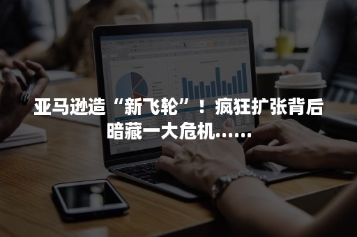 亚马逊造“新飞轮”！疯狂扩张背后暗藏一大危机......