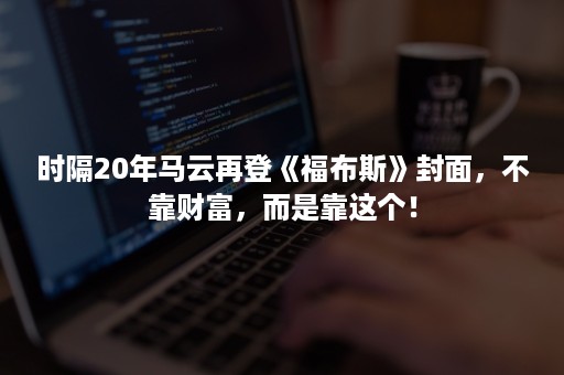 时隔20年马云再登《福布斯》封面，不靠财富，而是靠这个！