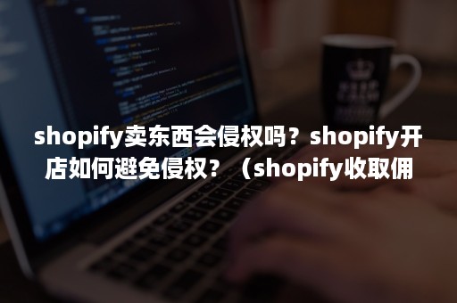 shopify卖东西会侵权吗？shopify开店如何避免侵权？（shopify收取佣金吗）