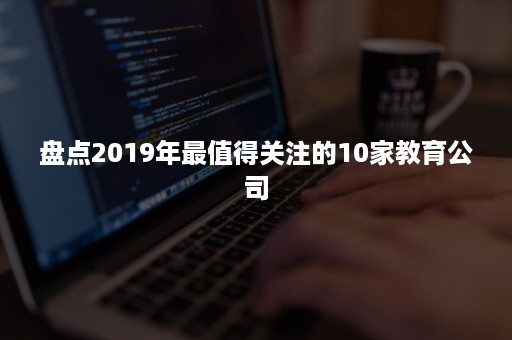 盘点2019年最值得关注的10家教育公司