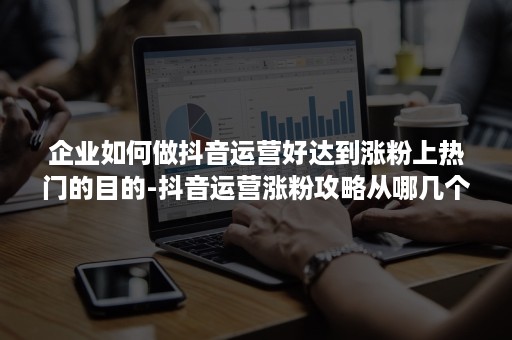 企业如何做抖音运营好达到涨粉上热门的目的-抖音运营涨粉攻略从哪几个方面去做