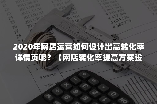 2020年网店运营如何设计出高转化率详情页呢？（网店转化率提高方案设计）