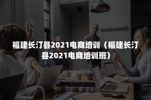 福建长汀县2021电商培训（福建长汀县2021电商培训班）