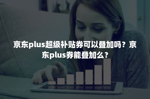 京东plus超级补贴券可以叠加吗？京东plus券能叠加么？