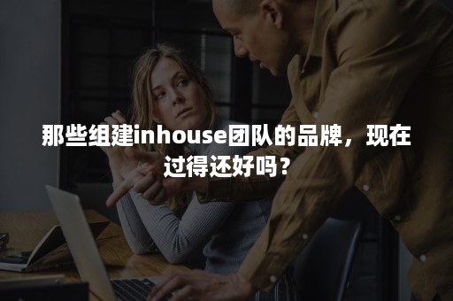 那些组建inhouse团队的品牌，现在过得还好吗？