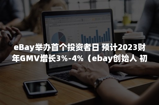 eBay举办首个投资者日 预计2023财年GMV增长3%-4%（ebay创始人 初来乍到）