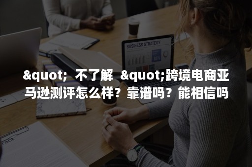 "  不了解  "跨境电商亚马逊测评怎么样？靠谱吗？能相信吗？