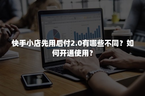 快手小店先用后付2.0有哪些不同？如何开通使用？