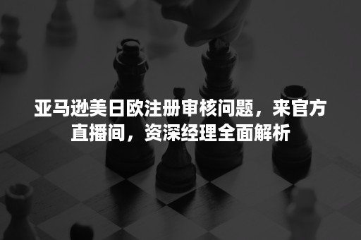 亚马逊美日欧注册审核问题，来官方直播间，资深经理全面解析