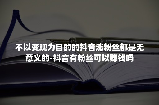 不以变现为目的的抖音涨粉丝都是无意义的-抖音有粉丝可以赚钱吗