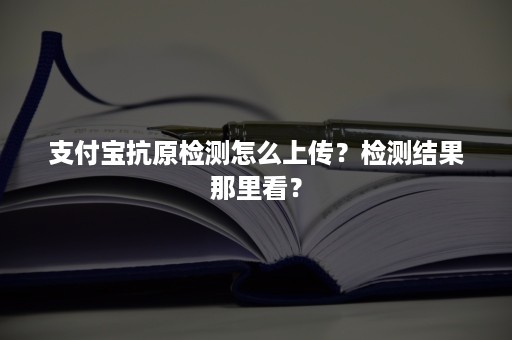 支付宝抗原检测怎么上传？检测结果那里看？