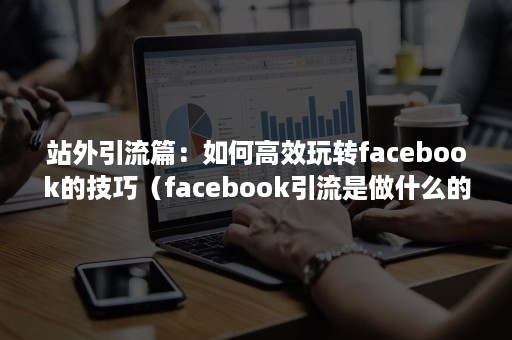 站外引流篇：如何高效玩转facebook的技巧（facebook引流是做什么的）