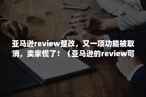 亚马逊review整改，又一项功能被取消，卖家慌了！（亚马逊的review可以修改删除吗）