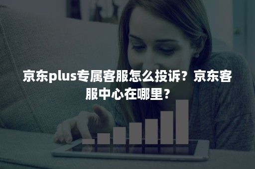 京东plus专属客服怎么投诉？京东客服中心在哪里？