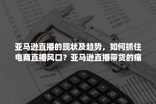 亚马逊直播的现状及趋势，如何抓住电商直播风口？亚马逊直播带货的痛点分析