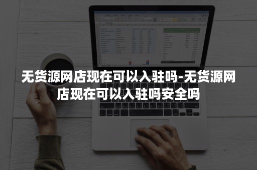 无货源网店现在可以入驻吗-无货源网店现在可以入驻吗安全吗