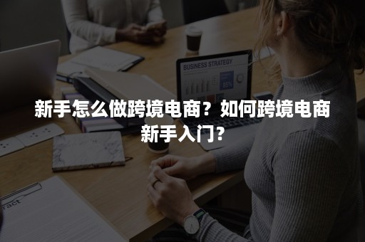 新手怎么做跨境电商？如何跨境电商新手入门？