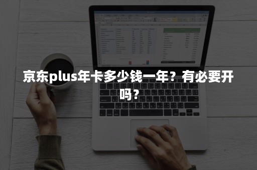 京东plus年卡多少钱一年？有必要开吗？