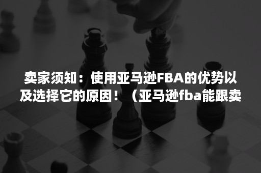 卖家须知：使用亚马逊FBA的优势以及选择它的原因！（亚马逊fba能跟卖fba吗）