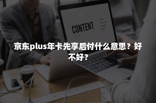 京东plus年卡先享后付什么意思？好不好？