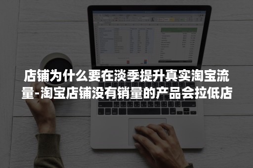 店铺为什么要在淡季提升真实淘宝流量-淘宝店铺没有销量的产品会拉低店铺流量吗