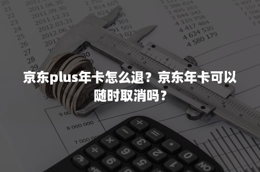 京东plus年卡怎么退？京东年卡可以随时取消吗？