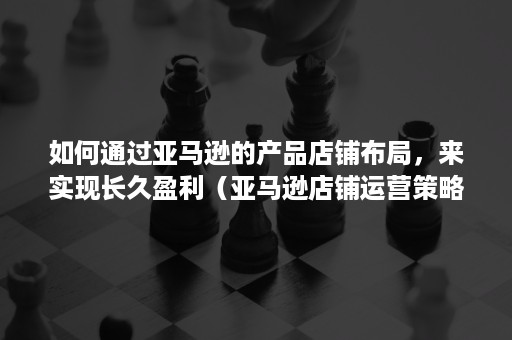 如何通过亚马逊的产品店铺布局，来实现长久盈利（亚马逊店铺运营策略分析）