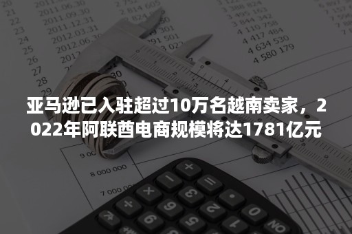 亚马逊已入驻超过10万名越南卖家，2022年阿联酋电商规模将达1781亿元