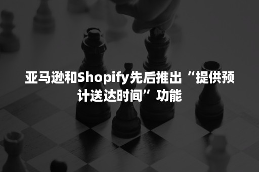 亚马逊和Shopify先后推出“提供预计送达时间”功能