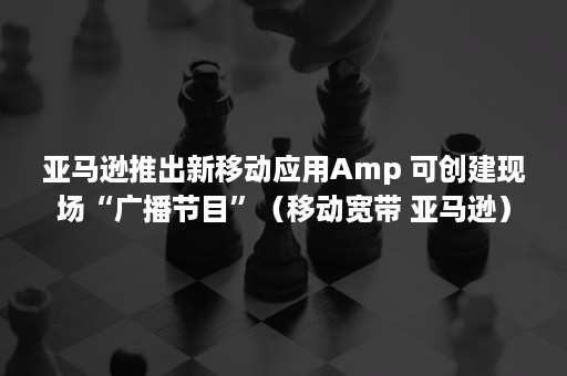 亚马逊推出新移动应用Amp 可创建现场“广播节目”（移动宽带 亚马逊）