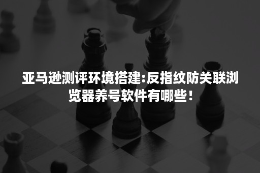 亚马逊测评环境搭建:反指纹防关联浏览器养号软件有哪些！