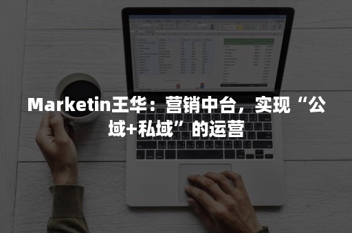 Marketin王华：营销中台，实现“公域+私域”的运营