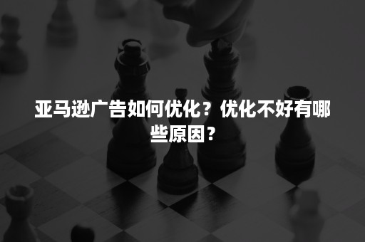 亚马逊广告如何优化？优化不好有哪些原因？