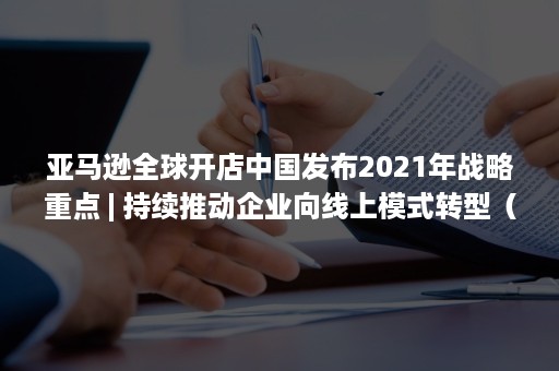 亚马逊全球开店中国发布2021年战略重点 | 持续推动企业向线上模式转型（2021亚马逊全球开店峰会）