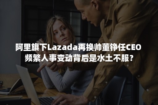 阿里旗下Lazada再换帅董铮任CEO 频繁人事变动背后是水土不服？