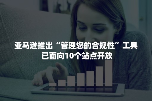 亚马逊推出“管理您的合规性”工具 已面向10个站点开放