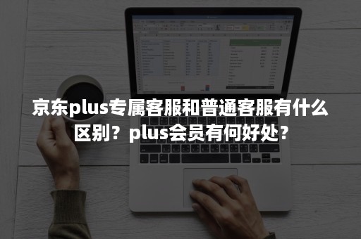 京东plus专属客服和普通客服有什么区别？plus会员有何好处？