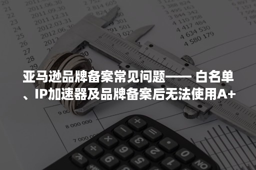 亚马逊品牌备案常见问题—— 白名单、IP加速器及品牌备案后无法使用A+（亚马逊品牌备案不通过可再次备案）