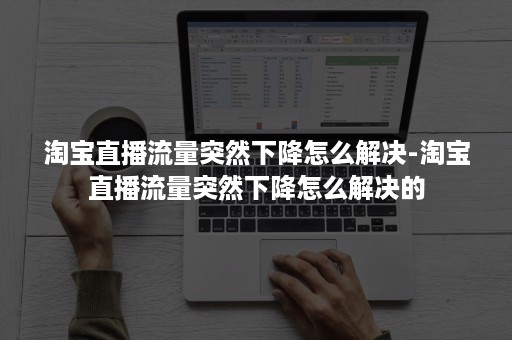 淘宝直播流量突然下降怎么解决-淘宝直播流量突然下降怎么解决的