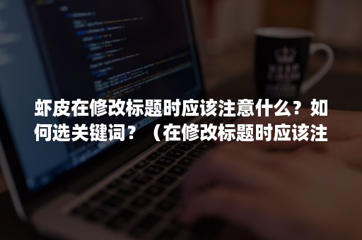 虾皮在修改标题时应该注意什么？如何选关键词？（在修改标题时应该注意哪些事项）