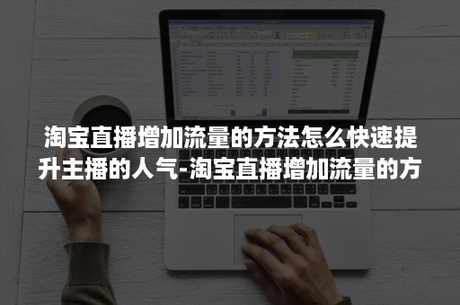 淘宝直播增加流量的方法怎么快速提升主播的人气-淘宝直播增加流量的方法怎么快速提升主播的人气值