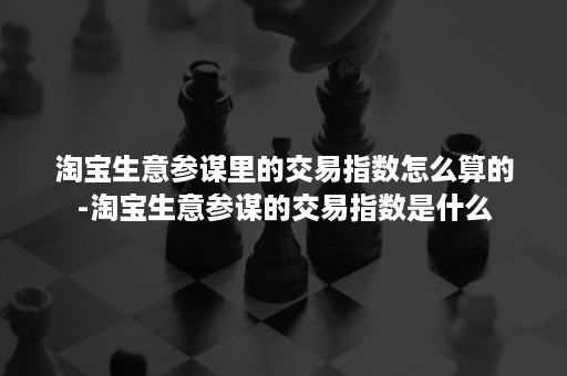 淘宝生意参谋里的交易指数怎么算的-淘宝生意参谋的交易指数是什么