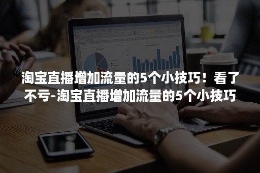 淘宝直播增加流量的5个小技巧！看了不亏-淘宝直播增加流量的5个小技巧!看了不亏钱吗