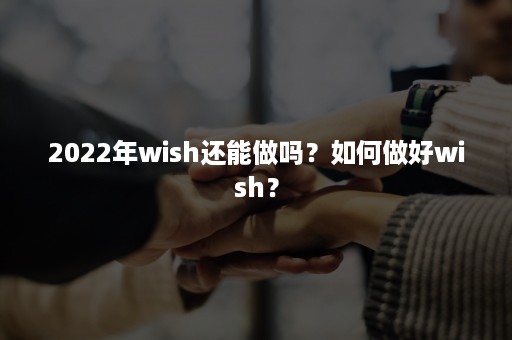 2022年wish还能做吗？如何做好wish？